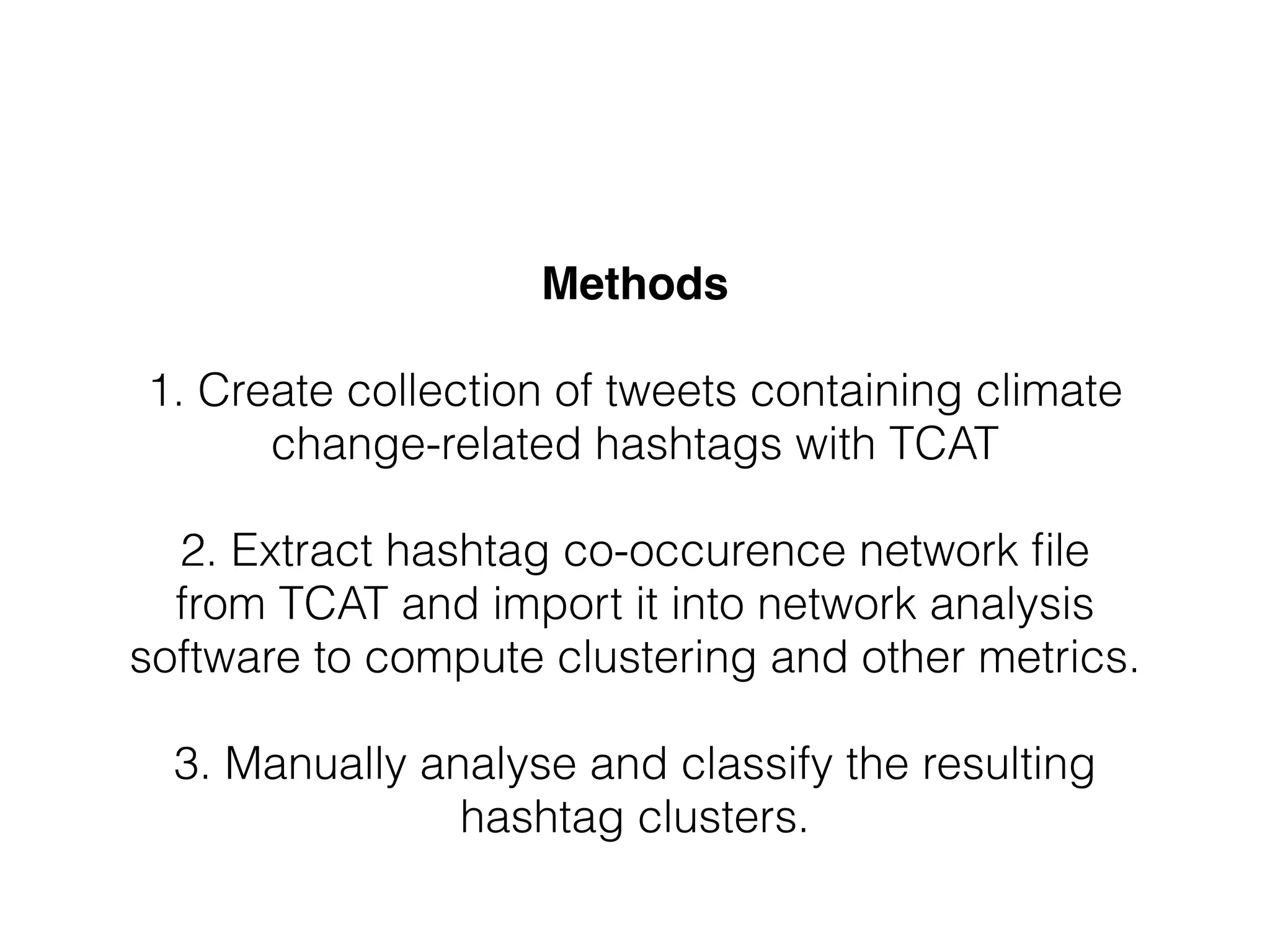 Methods!
!
1. Create collection of tweets containing climate
change-related hashtags with TCAT
!
2. Extract hashtag co-occurence network ﬁle
from TCAT and import it into network analysis
software to compute clustering and other metrics.
!
3. Manually analyse and classify the resulting
hashtag clusters.
 