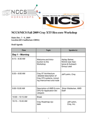 NCCS/NICS Fall 2009 Cray XT5 Hex-core Workshop
Dates Dec. 7 - 9, 2009
Location JICS Auditorium (ORNL)

Draft Agenda

           Time                       Topic                     Speaker(s)

Day 1 - Morning
8:15 – 8:30 AM              Welcome and Intro-          Ashley Barker,
                            duction to the              NCCS User Assi-
                            Workshop                    tance & Outreach
                                                        Group Lead


8:30 – 9:00 AM              Cray XT Architecture        Jeff Larkin, Cray
                            ‐detailed description of
                            Cray XT5 systems, includ-
                            ing interconnect and node



9:00-10:00 AM               Description of AMD 6-core   Brian Waldecker, AMD
                            CPU for Application De-     Staff
                            velopers

10:00 – 10:15 AM            Break

10:15 – 10:45 AM            Cray Roadmap Up-                  Jeff Larkin,
                            date                              Cray, Inc.




                                        1
 