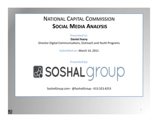 1	
  
NATIONAL	
  CAPITAL	
  COMMISSION	
  
	
  SOCIAL	
  MEDIA	
  ANALYSIS	
  
Presented	
  to:	
  
Daniel	
  Feeny	
  
Director	
  Digital	
  Communica:ons,	
  Outreach	
  and	
  Youth	
  Programs	
  
Submi>ed	
  on:	
  March	
  14,	
  2011	
  
Presented	
  by:	
  
SoshalGroup.com	
  -­‐	
  @SoshalGroup	
  -­‐	
  613.323.4253	
  
 
