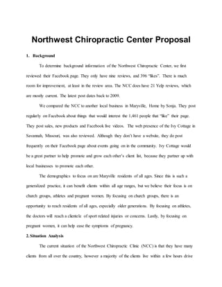 Northwest Chiropractic Center Proposal
1. Background
To determine background information of the Northwest Chiropractic Center, we first
reviewed their Facebook page. They only have nine reviews, and 396 “likes”. There is much
room for improvement, at least in the review area. The NCC does have 21 Yelp reviews, which
are mostly current. The latest post dates back to 2009.
We compared the NCC to another local business in Maryville, Home by Sonja. They post
regularly on Facebook about things that would interest the 1,461 people that “like” their page.
They post sales, new products and Facebook live videos. The web presence of the Ivy Cottage in
Savannah, Missouri, was also reviewed. Although they don’t have a website, they do post
frequently on their Facebook page about events going on in the community. Ivy Cottage would
be a great partner to help promote and grow each other’s client list, because they partner up with
local businesses to promote each other.
The demographics to focus on are Maryville residents of all ages. Since this is such a
generalized practice, it can benefit clients within all age ranges, but we believe their focus is on
church groups, athletes and pregnant women. By focusing on church groups, there is an
opportunity to reach residents of all ages, especially older generations. By focusing on athletes,
the doctors will reach a clientele of sport related injuries or concerns. Lastly, by focusing on
pregnant women, it can help ease the symptoms of pregnancy.
2.Situation Analysis
The current situation of the Northwest Chiropractic Clinic (NCC) is that they have many
clients from all over the country, however a majority of the clients live within a few hours drive
 
