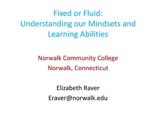 Fixed or Fluid:
Understanding our Mindsets and
       Learning Abilities

    Norwalk Community College
       Norwalk, Connecticut

          Elizabeth Raver
       Eraver@norwalk.edu
 