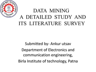 DATA MINING
A DETAILED STUDY AND
ITS LITERATURE SURVEY
Submitted by- Ankur utsav
Department of Electronics and
communication engineering,
Birla Institute of technology, Patna
 
