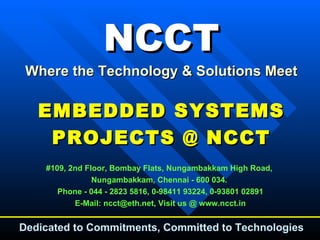 NCCT Where the Technology & Solutions Meet EMBEDDED SYSTEMS PROJECTS @ NCCT #109, 2nd Floor, Bombay Flats, Nungambakkam High Road,  Nungambakkam, Chennai - 600 034.  Phone - 044 - 2823 5816, 0-98411 93224, 0-93801 02891 E-Mail: ncct@eth.net, Visit us @ www.ncct.in Dedicated to Commitments, Committed to Technologies 