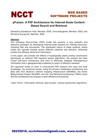 IEEE BASED
                                          SOFTWARE PROJECTS

  pFusion: A P2P Architecture for Internet-Scale Content-
               Based Search and Retrieval

Demetrios Zeinalipour-Yazti, Member, IEEE, Vana Kalogeraki, Member, IEEE, and
Dimitrios Gunopulos, Member, IEEE

Abstract
The emerging Peer-to-Peer (P2P) model has become a very powerful and
attractive paradigm for developing Internet-scale systems for sharing resources,
including files and documents. The distributed nature of these systems, where
nodes are typically located across different networks and domains, inherently
hinders the efficient retrieval of information.
In this paper, we consider the effects of topologically aware overlay construction
techniques on efficient P2P keyword search algorithms. We present the Peer
Fusion (pFusion) architecture that aims to efficiently integrate heterogeneous
information that is geographically scattered on peers of different networks.
Our approach builds on work in unstructured P2P systems and uses only local
knowledge. Our empirical results, using the pFusion middleware architecture and
data sets from Akamai’s Internet mapping infrastructure (AKAMAI), the Active
Measurement Project (NLANR), and the Text REtrieval Conference (TREC) show
that the architecture we propose is both efficient and practical.


Index Terms—Information retrieval, peer-to-peer, overlay construction algorithms.




 28235816, ncctchennai@gmail.com, www.ncct.in
 