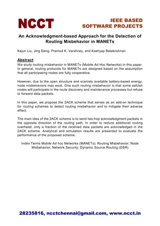 IEEE BASED
                                          SOFTWARE PROJECTS

An Acknowledgment-based Approach for the Detection of
           Routing Misbehavior in MANETs

Kejun Liu, Jing Deng, Pramod K. Varshney, and Kashyap Balakrishnan

Abstract
We study routing misbehavior in MANETs (Mobile Ad Hoc Networks) in this paper.
In general, routing protocols for MANETs are designed based on the assumption
that all participating nodes are fully cooperative.

However, due to the open structure and scarcely available battery-based energy,
node misbehaviors may exist. One such routing misbehavior is that some sel sh
nodes will participate in the route discovery and maintenance processes but refuse
to forward data packets.

In this paper, we propose the 2ACK scheme that serves as an add-on technique
for routing schemes to detect routing misbehavior and to mitigate their adverse
effect.

The main idea of the 2ACK scheme is to send two-hop acknowledgment packets in
the opposite direction of the routing path. In order to reduce additional routing
overhead, only a fraction of the received data packets are acknowledged in the
2ACK scheme. Analytical and simulation results are presented to evaluate the
performance of the proposed scheme.

  Index Terms Mobile Ad hoc Networks (MANETs); Routing Misbehavior; Node
        Misbehavior; Network Security; Dynamic Source Routing (DSR)




 28235816, ncctchennai@gmail.com, www.ncct.in
 