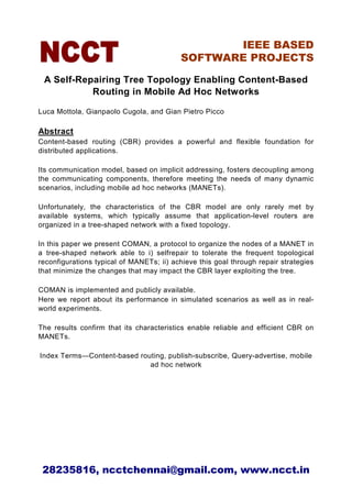 IEEE BASED
                                          SOFTWARE PROJECTS

 A Self-Repairing Tree Topology Enabling Content-Based
           Routing in Mobile Ad Hoc Networks

Luca Mottola, Gianpaolo Cugola, and Gian Pietro Picco

Abstract
Content-based routing (CBR) provides a powerful and flexible foundation for
distributed applications.

Its communication model, based on implicit addressing, fosters decoupling among
the communicating components, therefore meeting the needs of many dynamic
scenarios, including mobile ad hoc networks (MANETs).

Unfortunately, the characteristics of the CBR model are only rarely met by
available systems, which typically assume that application-level routers are
organized in a tree-shaped network with a fixed topology.

In this paper we present COMAN, a protocol to organize the nodes of a MANET in
a tree-shaped network able to i) selfrepair to tolerate the frequent topological
reconfigurations typical of MANETs; ii) achieve this goal through repair strategies
that minimize the changes that may impact the CBR layer exploiting the tree.

COMAN is implemented and publicly available.
Here we report about its performance in simulated scenarios as well as in real-
world experiments.

The results confirm that its characteristics enable reliable and efficient CBR on
MANETs.

Index Terms—Content-based routing, publish-subscribe, Query-advertise, mobile
                             ad hoc network




 28235816, ncctchennai@gmail.com, www.ncct.in
 