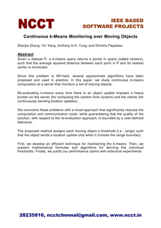 IEEE BASED
                                          SOFTWARE PROJECTS

   Continuous k-Means Monitoring over Moving Objects

Zhenjie Zhang, Yin Yang, Anthony K.H. Tung, and Dimitris Papadias

Abstract
Given a dataset P, a k-means query returns k points in space (called centers),
such that the average squared distance between each point in P and its nearest
center is minimized.

Since this problem is NP-hard, several approximate algorithms have been
proposed and used in practice. In this paper, we study continuous k-means
computation at a server that monitors a set of moving objects.

Re-evaluating k-means every time there is an object update imposes a heavy
burden on the server (for computing the centers from scratch) and the clients (for
continuously sending location updates).

We overcome these problems with a novel approach that significantly reduces the
computation and communication costs, while guaranteeing that the quality of the
solution, with respect to the re-evaluation approach, is bounded by a user-defined
tolerance.

The proposed method assigns each moving object a threshold (i.e., range) such
that the object sends a location update only when it crosses the range boundary.

First, we develop an efficient technique for maintaining the k-means. Then, we
present mathematical formulae and algorithms for deriving the individual
thresholds. Finally, we justify our performance claims with extensive experiments




 28235816, ncctchennai@gmail.com, www.ncct.in
 