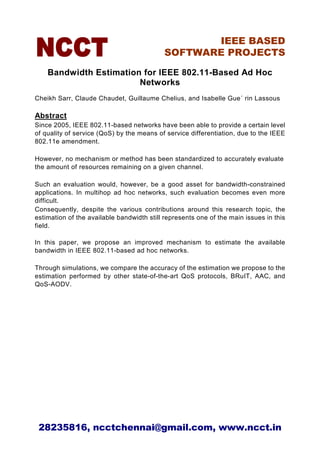 IEEE BASED
                                            SOFTWARE PROJECTS

    Bandwidth Estimation for IEEE 802.11-Based Ad Hoc
                        Networks
Cheikh Sarr, Claude Chaudet, Guillaume Chelius, and Isabelle Gue´ rin Lassous

Abstract
Since 2005, IEEE 802.11-based networks have been able to provide a certain level
of quality of service (QoS) by the means of service differentiation, due to the IEEE
802.11e amendment.

However, no mechanism or method has been standardized to accurately evaluate
the amount of resources remaining on a given channel.

Such an evaluation would, however, be a good asset for bandwidth-constrained
applications. In multihop ad hoc networks, such evaluation becomes even more
difficult.
Consequently, despite the various contributions around this research topic, the
estimation of the available bandwidth still represents one of the main issues in this
field.

In this paper, we propose an improved mechanism to estimate the available
bandwidth in IEEE 802.11-based ad hoc networks.

Through simulations, we compare the accuracy of the estimation we propose to the
estimation performed by other state-of-the-art QoS protocols, BRuIT, AAC, and
QoS-AODV.




 28235816, ncctchennai@gmail.com, www.ncct.in
 