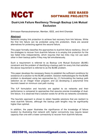 IEEE BASED
                                             SOFTWARE PROJECTS

Dual-Link Failure Resiliency Through Backup Link Mutual
                        Exclusion

Srinivasan Ramasubramanian, Member, IEEE, and Amit Chandak

Abstract
Networks employ link protection to achieve fast recovery from link failures. While
the first link failure can be protected using link protection, there are several
alternatives for protecting against the second failure.

This paper formally classifies the approaches to dual-link failure resiliency. One of
the strategies to recover from dual-link failures is to employ link protection for the
two failed links independently, which requires that two links may not use each
other in their backup paths if they may fail simultaneously.

Such a requirement is referred to as Backup Link Mutual Exclusion (BLME)
constraint and the problem of identifying a backup path for every link that satisfies
the above requirement is referred to as the BLME problem.

This paper develops the necessary theory to establish the sufficient conditions for
existence of a solution to the BLME problem. Solution methodologies for the BLME
problem is developed using two approaches by: (1) formulating the backup path
selection as an integer linear program; and (2) developing a polynomial time
heuristic based on minimum cost path routing.

The ILP formulation and heuristic are applied to six networks and their
performance is compared to approaches that assume precise knowledge of dual-
link failure. It is observed that a solution exists for all the six networks considered.

The heuristic approach is shown to obtain feasible solutions that are resilient to
most dual-link failures, although the backup path lengths may be significantly
higher than optimal.

In addition, the paper illustrates the significance of the knowledge of failure
location by illustrating that network with higher connectivity may require lesser
capacity than one with a lower connectivity to recover from dual-link failures




 28235816, ncctchennai@gmail.com, www.ncct.in
 