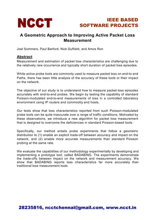 IEEE BASED
                                           SOFTWARE PROJECTS

  A Geometric Approach to Improving Active Packet Loss
                     Measurement
Joel Sommers, Paul Barford, Nick Duffield, and Amos Ron

Abstract
Measurement and estimation of packet loss characteristics are challenging due to
the relatively rare occurrence and typically short duration of packet loss episodes.

While active probe tools are commonly used to measure packet loss on end-to end
Paths, there has been little analysis of the accuracy of these tools or their impact
on the network.

The objective of our study is to understand how to measure packet loss episodes
accurately with end-to-end probes. We begin by testing the capability of standard
Poisson-modulated end-to-end measurements of loss in a controlled laboratory
environment using IP routers and commodity end hosts.

Our tests show that loss characteristics reported from such Poisson-modulated
probe tools can be quite inaccurate over a range of traffic conditions. Motivated by
these observations, we introduce a new algorithm for packet loss measurement
that is designed to overcome the deficiencies in standard Poisson-based tools.

Specifically, our method entails probe experiments that follow a geometric
distribution to (1) enable an explicit trade-off between accuracy and impact on the
network, and (2) enable more accurate measurements than standard Poisson
probing at the same rate.

We evaluate the capabilities of our methodology experimentally by developing and
implementing a prototype tool, called BADABING. The experiments demonstrate
the trade-offs between impact on the network and measurement accuracy. We
show that BADABING reports loss characteristics far more accurately than
traditional loss measurement tools




 28235816, ncctchennai@gmail.com, www.ncct.in
 