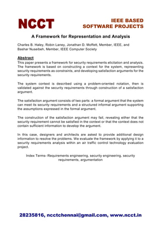 IEEE BASED
                                           SOFTWARE PROJECTS

         A Framework for Representation and Analysis
Charles B. Haley, Robin Laney, Jonathan D. Moffett, Member, IEEE, and
Bashar Nuseibeh, Member, IEEE Computer Society

Abstract
This paper presents a framework for security requirements elicitation and analysis.
The framework is based on constructing a context for the system, representing
security requirements as constraints, and developing satisfaction arguments for the
security requirements.

The system context is described using a problem-oriented notation, then is
validated against the security requirements through construction of a satisfaction
argument.

The satisfaction argument consists of two parts: a formal argument that the system
can meet its security requirements and a structured informal argument supporting
the assumptions expressed in the formal argument.

The construction of the satisfaction argument may fail, revealing either that the
security requirement cannot be satisfied in the context or that the context does not
contain sufficient information to develop the argument.

In this case, designers and architects are asked to provide additional design
information to resolve the problems. We evaluate the framework by applying it to a
security requirements analysis within an air traffic control technology evaluation
project.

     Index Terms- Requirements engineering, security engineering, security
                        requirements, argumentation




 28235816, ncctchennai@gmail.com, www.ncct.in
 