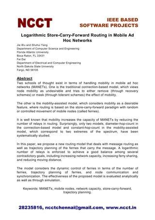IEEE BASED
                                                SOFTWARE PROJECTS

   Logarithmic Store-Carry-Forward Routing in Mobile Ad
                      Hoc Networks
Jie Wu and Shuhui Yang
Department of Computer Science and Engineering
Florida Atlantic University
Boca Raton, FL 33431
Fei Dai
Department of Electrical and Computer Engineering
North Dakota State University
Fargo, ND 58105


Abstract
Two schools of thought exist in terms of handling mobility in mobile ad hoc
networks (MANETs). One is the traditional connection-based model, which views
node mobility as undesirable and tries to either remove (through recovery
schemes) or mask (through tolerant schemes) the effect of mobility.

The other is the mobility-assisted model, which considers mobility as a desirable
feature, where routing is based on the store-carry-forward paradigm with random
or controlled movement of mobile nodes (called ferries).

It is well known that mobility increases the capacity of MANETs by reducing the
number of relays in routing. Surprisingly, only two models, diameter-hop-count in
the connection-based model and constant-hop-count in the mobility-assisted
model, which correspond to two extremes of the spectrum, have been
systematically studied.

In this paper, we propose a new routing model that deals with message routing as
well as trajectory planning of the ferries that carry the message. A logarithmic
number of relays is enforced to achieve a good balance among several
contradictory goals, including increasing network capacity, increasing ferry sharing,
and reducing moving distance.

The model considers the dynamic control of ferries in terms of the number of
ferries, trajectory planning of ferries, and node communication and
synchronization. The effectiveness of the proposed model is evaluated analytically
as well as through simulation.

    Keywords: MANETs, mobile nodes, network capacity, store-carry-forward,
                            trajectory planning.




 28235816, ncctchennai@gmail.com, www.ncct.in
 