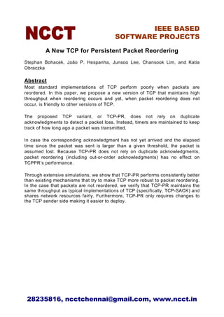 IEEE BASED
                                        SOFTWARE PROJECTS

         A New TCP for Persistent Packet Reordering
Stephan Bohacek, João P. Hespanha, Junsoo Lee, Chansook Lim, and Katia
Obraczka

Abstract
Most standard implementations of TCP perform poorly when packets are
reordered. In this paper, we propose a new version of TCP that maintains high
throughput when reordering occurs and yet, when packet reordering does not
occur, is friendly to other versions of TCP.

The proposed TCP variant, or TCP-PR, does not rely on duplicate
acknowledgments to detect a packet loss. Instead, timers are maintained to keep
track of how long ago a packet was transmitted.

In case the corresponding acknowledgment has not yet arrived and the elapsed
time since the packet was sent is larger than a given threshold, the packet is
assumed lost. Because TCP-PR does not rely on duplicate acknowledgments,
packet reordering (including out-or-order acknowledgments) has no effect on
TCPPR’s performance.

Through extensive simulations, we show that TCP-PR performs consistently better
than existing mechanisms that try to make TCP more robust to packet reordering.
In the case that packets are not reordered, we verify that TCP-PR maintains the
same throughput as typical implementations of TCP (specifically, TCP-SACK) and
shares network resources fairly. Furthermore, TCP-PR only requires changes to
the TCP sender side making it easier to deploy.




 28235816, ncctchennai@gmail.com, www.ncct.in
 