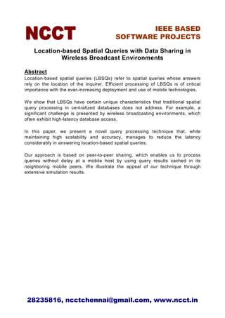 IEEE BASED
                                          SOFTWARE PROJECTS

    Location-based Spatial Queries with Data Sharing in
             Wireless Broadcast Environments

Abstract
Location-based spatial queries (LBSQs) refer to spatial queries whose answers
rely on the location of the inquirer. Efficient processing of LBSQs is of critical
importance with the ever-increasing deployment and use of mobile technologies.

We show that LBSQs have certain unique characteristics that traditional spatial
query processing in centralized databases does not address. For example, a
significant challenge is presented by wireless broadcasting environments, which
often exhibit high-latency database access.

In this paper, we present a novel query processing technique that, while
maintaining high scalability and accuracy, manages to reduce the latency
considerably in answering location-based spatial queries.

Our approach is based on peer-to-peer sharing, which enables us to process
queries without delay at a mobile host by using query results cached in its
neighboring mobile peers. We illustrate the appeal of our technique through
extensive simulation results.




 28235816, ncctchennai@gmail.com, www.ncct.in
 