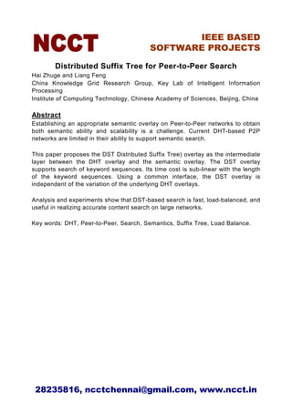 IEEE BASED
                                         SOFTWARE PROJECTS

        Distributed Suffix Tree for Peer-to-Peer Search
Hai Zhuge and Liang Feng
China Knowledge Grid Research Group, Key Lab of Intelligent Information
Processing
Institute of Computing Technology, Chinese Academy of Sciences, Beijing, China

Abstract
Establishing an appropriate semantic overlay on Peer-to-Peer networks to obtain
both semantic ability and scalability is a challenge. Current DHT-based P2P
networks are limited in their ability to support semantic search.

This paper proposes the DST Distributed Suffix Tree) overlay as the intermediate
layer between the DHT overlay and the semantic overlay. The DST overlay
supports search of keyword sequences. Its time cost is sub-linear with the length
of the keyword sequences. Using a common interface, the DST overlay is
independent of the variation of the underlying DHT overlays.

Analysis and experiments show that DST-based search is fast, load-balanced, and
useful in realizing accurate content search on large networks.

Key words: DHT, Peer-to-Peer, Search, Semantics, Suffix Tree, Load Balance.




 28235816, ncctchennai@gmail.com, www.ncct.in
 