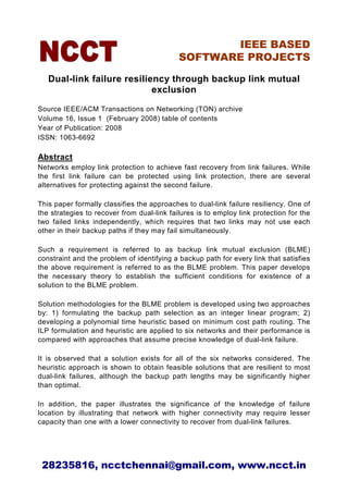 IEEE BASED
                                            SOFTWARE PROJECTS

   Dual-link failure resiliency through backup link mutual
                            exclusion
Source IEEE/ACM Transactions on Networking (TON) archive
Volume 16, Issue 1 (February 2008) table of contents
Year of Publication: 2008
ISSN: 1063-6692

Abstract
Networks employ link protection to achieve fast recovery from link failures. While
the first link failure can be protected using link protection, there are several
alternatives for protecting against the second failure.

This paper formally classifies the approaches to dual-link failure resiliency. One of
the strategies to recover from dual-link failures is to employ link protection for the
two failed links independently, which requires that two links may not use each
other in their backup paths if they may fail simultaneously.

Such a requirement is referred to as backup link mutual exclusion (BLME)
constraint and the problem of identifying a backup path for every link that satisfies
the above requirement is referred to as the BLME problem. This paper develops
the necessary theory to establish the sufficient conditions for existence of a
solution to the BLME problem.

Solution methodologies for the BLME problem is developed using two approaches
by: 1) formulating the backup path selection as an integer linear program; 2)
developing a polynomial time heuristic based on minimum cost path routing. The
ILP formulation and heuristic are applied to six networks and their performance is
compared with approaches that assume precise knowledge of dual-link failure.

It is observed that a solution exists for all of the six networks considered. The
heuristic approach is shown to obtain feasible solutions that are resilient to most
dual-link failures, although the backup path lengths may be significantly higher
than optimal.

In addition, the paper illustrates the significance of the knowledge of failure
location by illustrating that network with higher connectivity may require lesser
capacity than one with a lower connectivity to recover from dual-link failures.




 28235816, ncctchennai@gmail.com, www.ncct.in
 