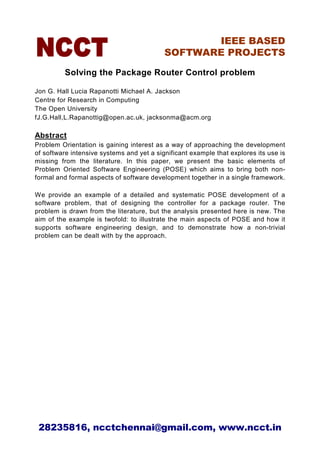 IEEE BASED
                                           SOFTWARE PROJECTS

          Solving the Package Router Control problem

Jon G. Hall Lucia Rapanotti Michael A. Jackson
Centre for Research in Computing
The Open University
fJ.G.Hall,L.Rapanottig@open.ac.uk, jacksonma@acm.org

Abstract
Problem Orientation is gaining interest as a way of approaching the development
of software intensive systems and yet a significant example that explores its use is
missing from the literature. In this paper, we present the basic elements of
Problem Oriented Software Engineering (POSE) which aims to bring both non-
formal and formal aspects of software development together in a single framework.

We provide an example of a detailed and systematic POSE development of a
software problem, that of designing the controller for a package router. The
problem is drawn from the literature, but the analysis presented here is new. The
aim of the example is twofold: to illustrate the main aspects of POSE and how it
supports software engineering design, and to demonstrate how a non-trivial
problem can be dealt with by the approach.




 28235816, ncctchennai@gmail.com, www.ncct.in
 