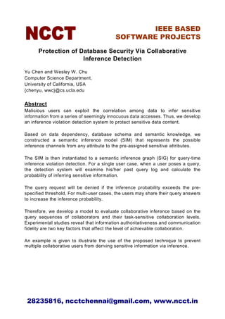 IEEE BASED
                                          SOFTWARE PROJECTS

      Protection of Database Security Via Collaborative
                     Inference Detection

Yu Chen and Wesley W. Chu
Computer Science Department,
University of California, USA
{chenyu, wwc}@cs.ucla.edu


Abstract
Malicious users can exploit the correlation among data to infer sensitive
information from a series of seemingly innocuous data accesses. Thus, we develop
an inference violation detection system to protect sensitive data content.

Based on data dependency, database schema and semantic knowledge, we
constructed a semantic inference model (SIM) that represents the possible
inference channels from any attribute to the pre-assigned sensitive attributes.

The SIM is then instantiated to a semantic inference graph (SIG) for query-time
inference violation detection. For a single user case, when a user poses a query,
the detection system will examine his/her past query log and calculate the
probability of inferring sensitive information.

The query request will be denied if the inference probability exceeds the pre-
specified threshold. For multi-user cases, the users may share their query answers
to increase the inference probability.

Therefore, we develop a model to evaluate collaborative inference based on the
query sequences of collaborators and their task-sensitive collaboration levels.
Experimental studies reveal that information authoritativeness and communication
fidelity are two key factors that affect the level of achievable collaboration.

An example is given to illustrate the use of the proposed technique to prevent
multiple collaborative users from deriving sensitive information via inference.




 28235816, ncctchennai@gmail.com, www.ncct.in
 