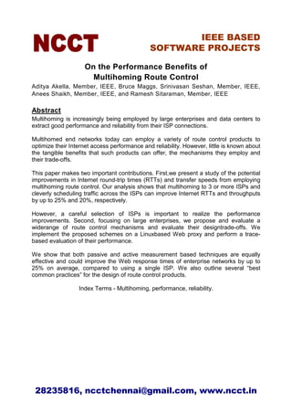 IEEE BASED
                                              SOFTWARE PROJECTS

                    On the Performance Benefits of
                      Multihoming Route Control
Aditya Akella, Member, IEEE, Bruce Maggs, Srinivasan Seshan, Member, IEEE,
Anees Shaikh, Member, IEEE, and Ramesh Sitaraman, Member, IEEE

Abstract
Multihoming is increasingly being employed by large enterprises and data centers to
extract good performance and reliability from their ISP connections.

Multihomed end networks today can employ a variety of route control products to
optimize their Internet access performance and reliability. However, little is known about
the tangible benefits that such products can offer, the mechanisms they employ and
their trade-offs.

This paper makes two important contributions. First,we present a study of the potential
improvements in Internet round-trip times (RTTs) and transfer speeds from employing
multihoming route control. Our analysis shows that multihoming to 3 or more ISPs and
cleverly scheduling traffic across the ISPs can improve Internet RTTs and throughputs
by up to 25% and 20%, respectively.

However, a careful selection of ISPs is important to realize the performance
improvements. Second, focusing on large enterprises, we propose and evaluate a
widerange of route control mechanisms and evaluate their designtrade-offs. We
implement the proposed schemes on a Linuxbased Web proxy and perform a trace-
based evaluation of their performance.

We show that both passive and active measurement based techniques are equally
effective and could improve the Web response times of enterprise networks by up to
25% on average, compared to using a single ISP. We also outline several “best
common practices” for the design of route control products.

                  Index Terms - Multihoming, performance, reliability.




 28235816, ncctchennai@gmail.com, www.ncct.in
 
