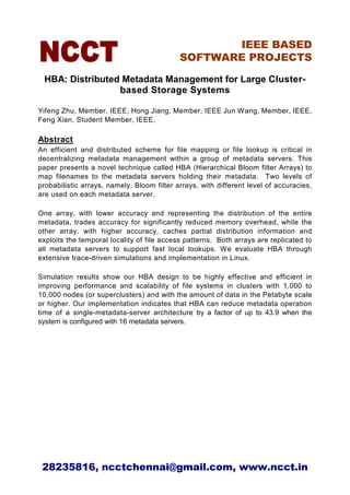 IEEE BASED
                                            SOFTWARE PROJECTS

 HBA: Distributed Metadata Management for Large Cluster-
                 based Storage Systems

Yifeng Zhu, Member, IEEE, Hong Jiang, Member, IEEE Jun Wang, Member, IEEE,
Feng Xian, Student Member, IEEE,

Abstract
An efficient and distributed scheme for file mapping or file lookup is critical in
decentralizing metadata management within a group of metadata servers. This
paper presents a novel technique called HBA (Hierarchical Bloom filter Arrays) to
map filenames to the metadata servers holding their metadata. Two levels of
probabilistic arrays, namely, Bloom filter arrays, with different level of accuracies,
are used on each metadata server.

One array, with lower accuracy and representing the distribution of the entire
metadata, trades accuracy for significantly reduced memory overhead, while the
other array, with higher accuracy, caches partial distribution information and
exploits the temporal locality of file access patterns. Both arrays are replicated to
all metadata servers to support fast local lookups. We evaluate HBA through
extensive trace-driven simulations and implementation in Linux.

Simulation results show our HBA design to be highly effective and efficient in
improving performance and scalability of file systems in clusters with 1,000 to
10,000 nodes (or superclusters) and with the amount of data in the Petabyte scale
or higher. Our implementation indicates that HBA can reduce metadata operation
time of a single-metadata-server architecture by a factor of up to 43.9 when the
system is configured with 16 metadata servers.




 28235816, ncctchennai@gmail.com, www.ncct.in
 