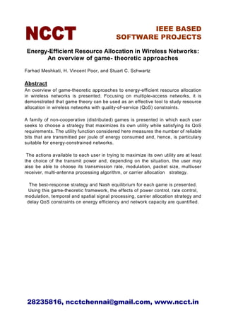IEEE BASED
                                            SOFTWARE PROJECTS

 Energy-Efficient Resource Allocation in Wireless Networks:
       An overview of game- theoretic approaches
Farhad Meshkati, H. Vincent Poor, and Stuart C. Schwartz

Abstract
An overview of game-theoretic approaches to energy-efficient resource allocation
in wireless networks is presented. Focusing on multiple-access networks, it is
demonstrated that game theory can be used as an effective tool to study resource
allocation in wireless networks with quality-of-service (QoS) constraints.

A family of non-cooperative (distributed) games is presented in which each user
seeks to choose a strategy that maximizes its own utility while satisfying its QoS
requirements. The utility function considered here measures the number of reliable
bits that are transmitted per joule of energy consumed and, hence, is particulary
suitable for energy-constrained networks.

 The actions available to each user in trying to maximize its own utility are at least
the choice of the transmit power and, depending on the situation, the user may
also be able to choose its transmission rate, modulation, packet size, multiuser
receiver, multi-antenna processing algorithm, or carrier allocation strategy.

  The best-response strategy and Nash equilibrium for each game is presented.
 Using this game-theoretic framework, the effects of power control, rate control,
modulation, temporal and spatial signal processing, carrier allocation strategy and
 delay QoS constraints on energy efficiency and network capacity are quantified.




 28235816, ncctchennai@gmail.com, www.ncct.in
 