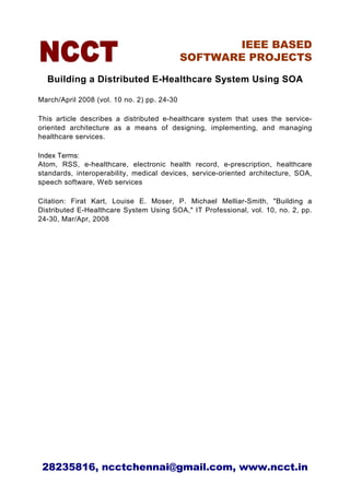 IEEE BASED
                                             SOFTWARE PROJECTS

  Building a Distributed E-Healthcare System Using SOA

March/April 2008 (vol. 10 no. 2) pp. 24-30

This article describes a distributed e-healthcare system that uses the service-
oriented architecture as a means of designing, implementing, and managing
healthcare services.

Index Terms:
Atom, RSS, e-healthcare, electronic health record, e-prescription, healthcare
standards, interoperability, medical devices, service-oriented architecture, SOA,
speech software, Web services

Citation: Firat Kart, Louise E. Moser, P. Michael Melliar-Smith, "Building a
Distributed E-Healthcare System Using SOA," IT Professional, vol. 10, no. 2, pp.
24-30, Mar/Apr, 2008




 28235816, ncctchennai@gmail.com, www.ncct.in
 