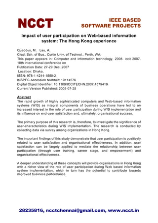 IEEE BASED
                                            SOFTWARE PROJECTS

  Impact of user participation on Web-based information
           system: The Hong Kong experience

Quaddus, M. Lau, A.
Grad. Sch. of Bus., Curtin Univ. of Technol., Perth, WA;
This paper appears in: Computer and information technology, 2008. iccit 2007.
10th international conference on
Publication Date: 27-29 Dec. 2007
 Location: Dhaka,
ISBN: 978-1-4244-1550-2
INSPEC Accession Number: 10114576
Digital Object Identifier: 10.1109/ICCITECHN.2007.4579419
Current Version Published: 2008-07-25

Abstract
The rapid growth of highly sophisticated computers and Web-based information
systems (WIS) as integral components of business operations have led to an
increased interest in the role of user participation during WIS implementation and
its influence on end-user satisfaction and, ultimately, organisational success.

The primary purpose of this research is, therefore, to investigate the significance of
user-characteristics during WIS implementation. The research is conducted by
collecting data via survey among organizations in Hong Kong.

The important findings of this study demonstrate that user participation is positively
related to user satisfaction and organisational effectiveness. In addition, user
satisfaction can be largely applied to mediate the relationship between user
participation (through user training, career stage, and empowerment) and
organisational effectiveness.

A deeper understanding of these concepts will provide organisations in Hong Kong
with a richer view of the role of user participation during Web based information
system implementation, which in turn has the potential to contribute towards
improved business performance.




 28235816, ncctchennai@gmail.com, www.ncct.in
 
