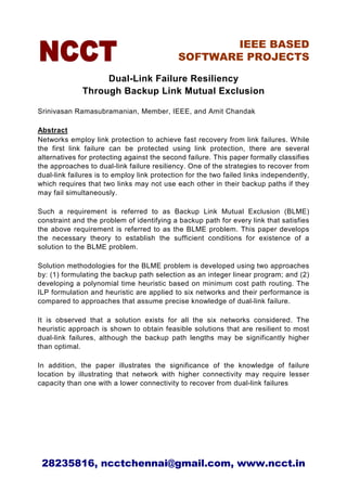 IEEE BASED
                                             SOFTWARE PROJECTS

                   Dual-Link Failure Resiliency
              Through Backup Link Mutual Exclusion

Srinivasan Ramasubramanian, Member, IEEE, and Amit Chandak

Abstract
Networks employ link protection to achieve fast recovery from link failures. While
the first link failure can be protected using link protection, there are several
alternatives for protecting against the second failure. This paper formally classifies
the approaches to dual-link failure resiliency. One of the strategies to recover from
dual-link failures is to employ link protection for the two failed links independently,
which requires that two links may not use each other in their backup paths if they
may fail simultaneously.

Such a requirement is referred to as         Backup Link Mutual Exclusion (BLME)
constraint and the problem of identifying   a backup path for every link that satisfies
the above requirement is referred to as     the BLME problem. This paper develops
the necessary theory to establish the       sufficient conditions for existence of a
solution to the BLME problem.

Solution methodologies for the BLME problem is developed using two approaches
by: (1) formulating the backup path selection as an integer linear program; and (2)
developing a polynomial time heuristic based on minimum cost path routing. The
ILP formulation and heuristic are applied to six networks and their performance is
compared to approaches that assume precise knowledge of dual-link failure.

It is observed that a solution exists for all the six networks considered. The
heuristic approach is shown to obtain feasible solutions that are resilient to most
dual-link failures, although the backup path lengths may be significantly higher
than optimal.

In addition, the paper illustrates the significance of the knowledge of failure
location by illustrating that network with higher connectivity may require lesser
capacity than one with a lower connectivity to recover from dual-link failures




 28235816, ncctchennai@gmail.com, www.ncct.in
 