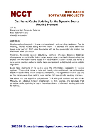 IEEE BASED
                                           SOFTWARE PROJECTS

     Distributed Cache Updating for the Dynamic Source
                      Routing Protocol
Xin Yu
Department of Computer Science
New York University
xinyu@cs.nyu.edu

Abstract
On-demand routing protocols use route caches to make routing decisions. Due to
mobility, cached routes easily become stale. To address the cache staleness
issue, prior work in DSR used heuristics with ad hoc parameters to predict the
lifetime of a link or a route.
However, heuristics cannot accurately estimate timeouts because topology
changes are unpredictable. In this paper, we propose proactively disseminating the
broken link information to the nodes that have that link in their caches. We define a
new cache structure called a cache table and present a distributed cache update
algorithm.
Each node maintains in its cache table the information necessary for cache
updates. When a link failure is detected, the algorithm notifies all reachable nodes
that have cached the link in a distributed manner. The algorithm does not use any
ad hoc parameters, thus making route caches fully adaptive to topology changes.
We show that the algorithm outperforms DSR with path caches and with Link-
MaxLife, an adaptive timeout mechanism for link caches. We conclude that
proactive cache updating is key to the adaptation of on-demand routing protocols
to mobility.




 28235816, ncctchennai@gmail.com, www.ncct.in
 