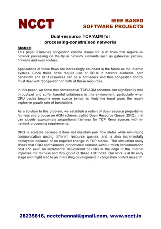 IEEE BASED
                                          SOFTWARE PROJECTS

                    Dual-resource TCP/AQM for
                 processing-constrained networks
Abstract
This paper examines congestion control issues for TCP flows that require in-
network processing on the fly in network elements such as gateways, proxies,
firewalls and even routers.

Applications of these flows are increasingly abundant in the future as the Internet
evolves. Since these flows require use of CPUs in network elements, both
bandwidth and CPU resources can be a bottleneck and thus congestion control
must deal with “congestion” on both of these resources.

In this paper, we show that conventional TCP/AQM schemes can significantly lose
throughput and suffer harmful unfairness in this environment, particularly when
CPU cycles become more scarce (which is likely the trend given the recent
explosive growth rate of bandwidth).

As a solution to this problem, we establish a notion of dual-resource proportional
fairness and propose an AQM scheme, called Dual- Resource Queue (DRQ), that
can closely approximate proportional fairness for TCP Reno sources with in-
network processing requirements.

DRQ is scalable because it does not maintain per- flow states while minimizing
communication among different resource queues, and is also incrementally
deployable because of no required change in TCP stacks. The simulation study
shows that DRQ approximates proportional fairness without much implementation
cost and even an incremental deployment of DRQ at the edge of the Internet
improves the fairness and throughput of these TCP flows. Our work is at its early
stage and might lead to an interesting development in congestion control research.




 28235816, ncctchennai@gmail.com, www.ncct.in
 