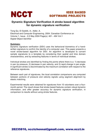 IEEE BASED
                                            SOFTWARE PROJECTS

 Dynamic Signature Verification A stroke based algorithm
           for dynamic signature verification

Tong Qu; El Saddik, A.; Adler, A.
Electrical and Computer Engineering, 2004. Canadian Conference on
Volume 1, Issue , 2-5 May 2004 Page(s): 461 - 464 Vol.1
Digital Object Identifier

Summary:
Dynamic signature verification (DSV) uses the behavioral biometrics of a hand-
written signature to confirm the identity of a computer user. This paper presents a
novel stroke-based algorithm for DSV. An algorithm is developed to convert
sample signatures to a template by considering their spatial and time domain
characteristics, and by extracting features in terms of individual strokes.

Individual strokes are identified by finding the points where there is a: 1) decrease
in pen tip pressure, 2) decrease in pen velocity, and 3) rapid change in pen angle.
A significant stroke is discriminated by the maximum correlation with respect to the
reference signatures.

Between each pair of signatures, the local correlation comparisons are computed
between portions of pressure and velocity signals using segment alignment by
elastic matching.

Experimental results were obtained for signatures from 10 volunteers over a four-
month period. The result shows that stroke based features contain robust dynamic
information, and offer greater accuracy for dynamic signature verification, in
comparison to results without using stroke features.




 28235816, ncctchennai@gmail.com, www.ncct.in
 