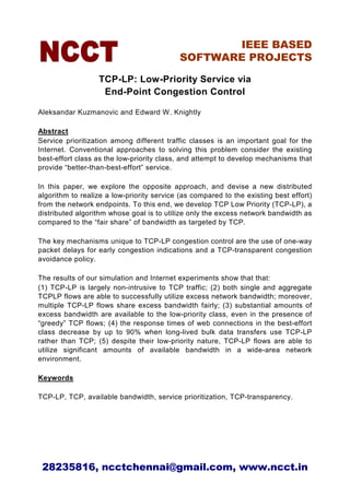 IEEE BASED
                                           SOFTWARE PROJECTS

                  TCP-LP: Low-Priority Service via
                   End-Point Congestion Control

Aleksandar Kuzmanovic and Edward W. Knightly

Abstract
Service prioritization among different traffic classes is an important goal for the
Internet. Conventional approaches to solving this problem consider the existing
best-effort class as the low-priority class, and attempt to develop mechanisms that
provide “better-than-best-effort” service.

In this paper, we explore the opposite approach, and devise a new distributed
algorithm to realize a low-priority service (as compared to the existing best effort)
from the network endpoints. To this end, we develop TCP Low Priority (TCP-LP), a
distributed algorithm whose goal is to utilize only the excess network bandwidth as
compared to the “fair share” of bandwidth as targeted by TCP.

The key mechanisms unique to TCP-LP congestion control are the use of one-way
packet delays for early congestion indications and a TCP-transparent congestion
avoidance policy.

The results of our simulation and Internet experiments show that that:
(1) TCP-LP is largely non-intrusive to TCP traffic; (2) both single and aggregate
TCPLP flows are able to successfully utilize excess network bandwidth; moreover,
multiple TCP-LP flows share excess bandwidth fairly; (3) substantial amounts of
excess bandwidth are available to the low-priority class, even in the presence of
“greedy” TCP flows; (4) the response times of web connections in the best-effort
class decrease by up to 90% when long-lived bulk data transfers use TCP-LP
rather than TCP; (5) despite their low-priority nature, TCP-LP flows are able to
utilize significant amounts of available bandwidth in a wide-area network
environment.

Keywords

TCP-LP, TCP, available bandwidth, service prioritization, TCP-transparency.




 28235816, ncctchennai@gmail.com, www.ncct.in
 