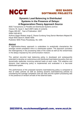 IEEE BASED
                                         SOFTWARE PROJECTS

             Dynamic Load Balancing in Distributed
               Systems in the Presence of Delays:
            A Regeneration-Theory Approach Source
IEEE Transactions on Parallel and Distributed Systems archive
Volume 18, Issue 4 (April 2007) table of contents
Pages 485-497 Year of Publication: 2007
ISSN:1045-9219
Authors Sagar Dhakal Jorge E. Pezoa Cundong Yang Senior Members Majeed M.
Hayat IEEE David A. Bader IEEE
Publisher IEEE Press Piscataway, NJ, USA

Abstract
A regeneration-theory approach is undertaken to analytically characterize the
average overall completion time in a distributed system. The approach considers
the heterogeneity in the processing rates of the nodes as well as the randomness
in the delays imposed by the communication medium.

The optimal one-shot load balancing policy is developed and subsequently
extended to develop an autonomous and distributed load-balancing policy that can
dynamically reallocate incoming external loads at each node. This adaptive and
dynamic load balancing policy is implemented and evaluated in a two-node
distributed system.

The performance of the proposed dynamic load-balancing policy is compared to
that of static policies as well as existing dynamic load-balancing policies by
considering the average completion time per task and the system processing rate
in the presence of random arrivals of the external loads.




 28235816, ncctchennai@gmail.com, www.ncct.in
 