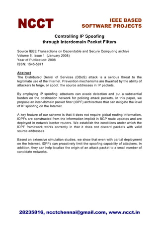 IEEE BASED
                                            SOFTWARE PROJECTS

                      Controlling IP Spoofing
                 through Interdomain Packet Filters

Source IEEE Transactions on Dependable and Secure Computing archive
Volume 5, Issue 1 (January 2008)
Year of Publication: 2008
ISSN: 1545-5971

Abstract
The Distributed Denial of Services (DDoS) attack is a serious threat to the
legitimate use of the Internet. Prevention mechanisms are thwarted by the ability of
attackers to forge, or spoof, the source addresses in IP packets.

By employing IP spoofing, attackers can evade detection and put a substantial
burden on the destination network for policing attack packets. In this paper, we
propose an inter-domain packet filter (IDPF) architecture that can mitigate the level
of IP spoofing on the Internet.

A key feature of our scheme is that it does not require global routing information.
IDPFs are constructed from the information implicit in BGP route updates and are
deployed in network border routers. We establish the conditions under which the
IDPF framework works correctly in that it does not discard packets with valid
source addresses.

Based on extensive simulation studies, we show that even with partial deployment
on the Internet, IDPFs can proactively limit the spoofing capability of attackers. In
addition, they can help localize the origin of an attack packet to a small number of
candidate networks.




 28235816, ncctchennai@gmail.com, www.ncct.in
 