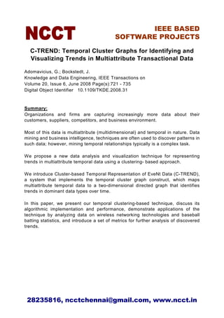 IEEE BASED
                                            SOFTWARE PROJECTS

  C-TREND: Temporal Cluster Graphs for Identifying and
  Visualizing Trends in Multiattribute Transactional Data

Adomavicius, G.; Bockstedt, J.
Knowledge and Data Engineering, IEEE Transactions on
Volume 20, Issue 6, June 2008 Page(s):721 - 735
Digital Object Identifier 10.1109/TKDE.2008.31



Summary:
Organizations and firms are capturing increasingly more data about their
customers, suppliers, competitors, and business environment.

Most of this data is multiattribute (multidimensional) and temporal in nature. Data
mining and business intelligence, techniques are often used to discover patterns in
such data; however, mining temporal relationships typically is a complex task.

We propose a new data analysis and visualization technique for representing
trends in multiattribute temporal data using a clustering- based approach.

We introduce Cluster-based Temporal Representation of EveNt Data (C-TREND),
a system that implements the temporal cluster graph construct, which maps
multiattribute temporal data to a two-dimensional directed graph that identifies
trends in dominant data types over time.

In this paper, we present our temporal clustering-based technique, discuss its
algorithmic implementation and performance, demonstrate applications of the
technique by analyzing data on wireless networking technologies and baseball
batting statistics, and introduce a set of metrics for further analysis of discovered
trends.




 28235816, ncctchennai@gmail.com, www.ncct.in
 