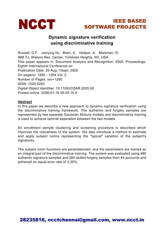 IEEE BASED
                                          SOFTWARE PROJECTS

                   Dynamic signature verification
                    using discriminative training

Russell, G.F. Jianying Hu Biem, A. Heilper, A. Markman, D.
IBM TJ, Watson Res. Center, Yorktown Heights, NY, USA
This paper appears in: Document Analysis and Recognition, 2005. Proceedings.
Eighth International Conference on
Publication Date: 29 Aug.-1Sept. 2005
On page(s): 1260 - 1264 Vol. 2
Number of Pages: xxv+1290
ISSN: 1520-5263
Digital Object Identifier: 10.1109/ICDAR.2005.95
Posted online: 2006-01-16 09:05:15.0

Abstract
In this paper we describe a new approach to dynamic signature verification using
the discriminative training framework. The authentic and forgery samples are
represented by two separate Gaussian Mixture models and discriminative training
is used to achieve optimal separation between the two models.

An enrollment sample clustering and screening procedure is described which
improves the robustness of the system. We also introduce a method to estimate
and apply subject norms representing the "typical" variation of the subject's
signatures.

The subject norm functions are parameterized, and the parameters are trained as
an integral part of the discriminative training. The system was evaluated using 480
authentic signature samples and 260 skilled forgery samples from 44 accounts and
achieved an equal error rate of 2.25%.




 28235816, ncctchennai@gmail.com, www.ncct.in
 