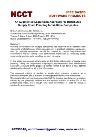 IEEE BASED
                                          SOFTWARE PROJECTS

    An Augmented Lagrangian Approach for Distributed
      Supply Chain Planning for Multiple Companies

Nishi, T.; Shinozaki, R.; Konishi, M.
Automation Science and Engineering, IEEE Transactions on
Volume 5, Issue 2, April 2008 Page(s):259 - 274
Digital Object Identifier 10.1109/TASE.2007.894727

Summary:
Planning coordination for multiple companies has received much attention from
viewpoints of global supply chain management. In practical situations, a plausible
plan for multiple companies should be created by mutual negotiation and
coordination without sharing such confidential information as inventory costs,
setup costs, and due date penalties for each company.

In this paper, we propose a framework for distributed optimization of supply chain
planning using an augmented Lagrangian decomposition and coordination
approach. A feature of the proposed method is that it can derive a near-optimal
solution without requiring all of the information.

The proposed method is applied to supply chain planning problems for a
petroleum complex, and a midterm planning problem for multiple companies.
Computational experiments demonstrate that the average gap between a solution
derived by the proposed method and the optimal solution is within 3% of the
performance index, even though only local information is used to derive a
solution for each company.




 28235816, ncctchennai@gmail.com, www.ncct.in
 