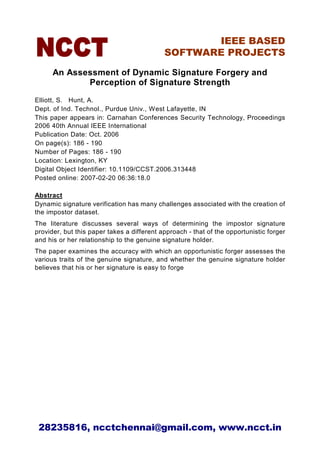 IEEE BASED
                                            SOFTWARE PROJECTS

      An Assessment of Dynamic Signature Forgery and
             Perception of Signature Strength
Elliott, S. Hunt, A.
Dept. of Ind. Technol., Purdue Univ., West Lafayette, IN
This paper appears in: Carnahan Conferences Security Technology, Proceedings
2006 40th Annual IEEE International
Publication Date: Oct. 2006
On page(s): 186 - 190
Number of Pages: 186 - 190
Location: Lexington, KY
Digital Object Identifier: 10.1109/CCST.2006.313448
Posted online: 2007-02-20 06:36:18.0

Abstract
Dynamic signature verification has many challenges associated with the creation of
the impostor dataset.
The literature discusses several ways of determining the impostor signature
provider, but this paper takes a different approach - that of the opportunistic forger
and his or her relationship to the genuine signature holder.
The paper examines the accuracy with which an opportunistic forger assesses the
various traits of the genuine signature, and whether the genuine signature holder
believes that his or her signature is easy to forge




 28235816, ncctchennai@gmail.com, www.ncct.in
 