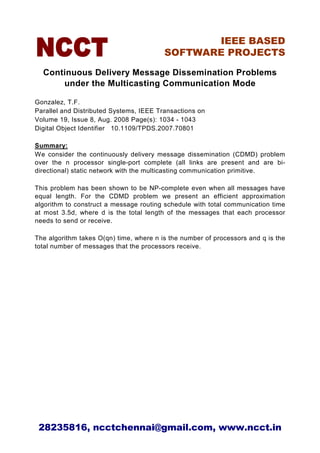 IEEE BASED
                                         SOFTWARE PROJECTS

  Continuous Delivery Message Dissemination Problems
      under the Multicasting Communication Mode

Gonzalez, T.F.
Parallel and Distributed Systems, IEEE Transactions on
Volume 19, Issue 8, Aug. 2008 Page(s): 1034 - 1043
Digital Object Identifier 10.1109/TPDS.2007.70801

Summary:
We consider the continuously delivery message dissemination (CDMD) problem
over the n processor single-port complete (all links are present and are bi-
directional) static network with the multicasting communication primitive.

This problem has been shown to be NP-complete even when all messages have
equal length. For the CDMD problem we present an efficient approximation
algorithm to construct a message routing schedule with total communication time
at most 3.5d, where d is the total length of the messages that each processor
needs to send or receive.

The algorithm takes O(qn) time, where n is the number of processors and q is the
total number of messages that the processors receive.




 28235816, ncctchennai@gmail.com, www.ncct.in
 