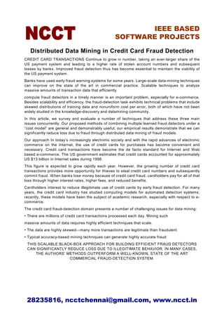 IEEE BASED
                                                    SOFTWARE PROJECTS

   Distributed Data Mining in Credit Card Fraud Detection
CREDIT CARD TRANSACTIONS Continue to grow in number, taking an ever-larger share of the
US payment system and leading to a higher rate of stolen account numbers and subsequent
losses by banks. Improved fraud detection thus has become essential to maintain the viability of
the US payment system.
Banks have used early fraud warning systems for some years. Large-scale data-mining techniques
can improve on the state of the art in commercial practice. Scalable techniques to analyze
massive amounts of transaction data that efficiently
compute fraud detectors in a timely manner is an important problem, especially for e-commerce.
Besides scalability and efficiency, the fraud-detection task exhibits technical problems that include
skewed distributions of training data and nonuniform cost per error, both of which have not been
widely studied in the knowledge-discovery and datamining community.
In this article, we survey and evaluate a number of techniques that address these three main
issues concurrently. Our proposed methods of combining multiple learned fraud detectors under a
“cost model” are general and demonstrably useful; our empirical results demonstrate that we can
significantly reduce loss due to fraud through distributed data mining of fraud models.
Our approach In today’s increasingly electronic society and with the rapid advances of electronic
commerce on the Internet, the use of credit cards for purchases has become convenient and
necessary. Credit card transactions have become the de facto standard for Internet and Web
based e-commerce. The US government estimates that credit cards accounted for approximately
US $13 billion in Internet sales during 1998.
This figure is expected to grow rapidly each year. However, the growing number of credit card
transactions provides more opportunity for thieves to steal credit card numbers and subsequently
commit fraud. When banks lose money because of credit card fraud, cardholders pay for all of that
loss through higher interest rates, higher fees, and reduced benefits.
Cardholders interest to reduce illegitimate use of credit cards by early fraud detection. For many
years, the credit card industry has studied computing models for automated detection systems;
recently, these models have been the subject of academic research, especially with respect to e-
commerce.
The credit card fraud-detection domain presents a number of challenging issues for data mining:
• There are millions of credit card transactions processed each day. Mining such
massive amounts of data requires highly efficient techniques that scale.
• The data are highly skewed—many more transactions are legitimate than fraudulent.
• Typical accuracy-based mining techniques can generate highly accurate fraud
 THIS SCALABLE BLACK-BOX APPROACH FOR BUILDING EFFICIENT FRAUD DETECTORS
 CAN SIGNIFICANTLY REDUCE LOSS DUE TO ILLEGITIMATE BEHAVIOR. IN MANY CASES,
     THE AUTHORS’ METHODS OUTPERFORM A WELL-KNOWN, STATE OF THE ART
                    COMMERCIAL FRAUD-DETECTION SYSTEM.




 28235816, ncctchennai@gmail.com, www.ncct.in
 