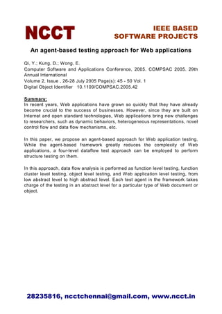 IEEE BASED
                                           SOFTWARE PROJECTS

   An agent-based testing approach for Web applications

Qi, Y.; Kung, D.; Wong, E.
Computer Software and Applications Conference, 2005. COMPSAC 2005. 29th
Annual International
Volume 2, Issue , 26-28 July 2005 Page(s): 45 - 50 Vol. 1
Digital Object Identifier 10.1109/COMPSAC.2005.42

Summary:
In recent years, Web applications have grown so quickly that they have already
become crucial to the success of businesses. However, since they are built on
Internet and open standard technologies, Web applications bring new challenges
to researchers, such as dynamic behaviors, heterogeneous representations, novel
control flow and data flow mechanisms, etc.

In this paper, we propose an agent-based approach for Web application testing.
While the agent-based framework greatly reduces the complexity of Web
applications, a four-level dataflow test approach can be employed to perform
structure testing on them.

In this approach, data flow analysis is performed as function level testing, function
cluster level testing, object level testing, and Web application level testing, from
low abstract level to high abstract level. Each test agent in the framework takes
charge of the testing in an abstract level for a particular type of Web document or
object.




 28235816, ncctchennai@gmail.com, www.ncct.in
 