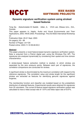 IEEE BASED
                                           SOFTWARE PROJECTS

    Dynamic signature verification system using stroked
                     based features

Tong Qu Abdulmotaleb El Saddik Adler, A. VIVA Lab, Ottawa Univ., Ont.,
Canada
This paper appears in: Haptic, Audio and Visual Environments and Their
Applications, 2003. HAVE 2003. Proceedings. The 2nd IEEE Internatioal Workshop
on
Publication Date: 20-21 Sept. 2003
On page(s): 83 - 88
Number of Pages: viii+124
Posted online: 2003-11-10 09:46:00.0

Abstract
This paper presents a novel feature-based dynamic signature verification system.
Data is acquired from a Patriot digital pad, using the Windows Pen API. The
signatures are analyzed dynamically by considering their spatial and time domain
characteristics.

A stroke-based feature extraction method is studied, in which strokes are
separated by the zero pressure points. Between each pair of signatures, the
correlation comparisons are conducted for strokes.

A significant stroke is discriminated by the maximum correlation with respect to the
reference signatures. The correlation value and stroke length for the significant
strokes are extracted as features for identifying genuine signatures against
forgeries.

The membership function and classifier are modeled based on the probabilistic
distribution of selected features. Experimental results were obtained for signatures
from 20 volunteers. The current 6-feature based signature verification system was
calculated to have a false accept rate of 1.67% and false reject rate of 6.67%.




 28235816, ncctchennai@gmail.com, www.ncct.in
 
