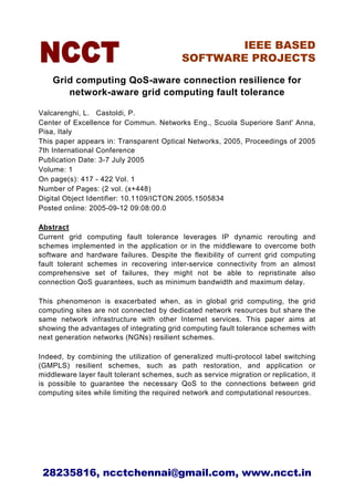 IEEE BASED
                                           SOFTWARE PROJECTS

    Grid computing QoS-aware connection resilience for
       network-aware grid computing fault tolerance

Valcarenghi, L. Castoldi, P.
Center of Excellence for Commun. Networks Eng., Scuola Superiore Sant' Anna,
Pisa, Italy
This paper appears in: Transparent Optical Networks, 2005, Proceedings of 2005
7th International Conference
Publication Date: 3-7 July 2005
Volume: 1
On page(s): 417 - 422 Vol. 1
Number of Pages: (2 vol. (x+448)
Digital Object Identifier: 10.1109/ICTON.2005.1505834
Posted online: 2005-09-12 09:08:00.0

Abstract
Current grid computing fault tolerance leverages IP dynamic rerouting and
schemes implemented in the application or in the middleware to overcome both
software and hardware failures. Despite the flexibility of current grid computing
fault tolerant schemes in recovering inter-service connectivity from an almost
comprehensive set of failures, they might not be able to repristinate also
connection QoS guarantees, such as minimum bandwidth and maximum delay.

This phenomenon is exacerbated when, as in global grid computing, the grid
computing sites are not connected by dedicated network resources but share the
same network infrastructure with other Internet services. This paper aims at
showing the advantages of integrating grid computing fault tolerance schemes with
next generation networks (NGNs) resilient schemes.

Indeed, by combining the utilization of generalized multi-protocol label switching
(GMPLS) resilient schemes, such as path restoration, and application or
middleware layer fault tolerant schemes, such as service migration or replication, it
is possible to guarantee the necessary QoS to the connections between grid
computing sites while limiting the required network and computational resources.




 28235816, ncctchennai@gmail.com, www.ncct.in
 