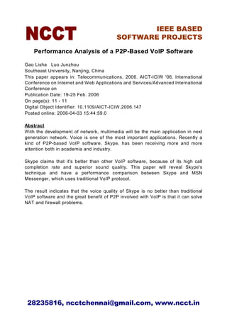 IEEE BASED
                                          SOFTWARE PROJECTS

    Performance Analysis of a P2P-Based VoIP Software

Gao Lisha Luo Junzhou
Southeast University, Nanjing, China
This paper appears in: Telecommunications, 2006. AICT-ICIW '06. International
Conference on Internet and Web Applications and Services/Advanced International
Conference on
Publication Date: 19-25 Feb. 2006
On page(s): 11 - 11
Digital Object Identifier: 10.1109/AICT-ICIW.2006.147
Posted online: 2006-04-03 15:44:59.0

Abstract
With the development of network, multimedia will be the main application in next
generation network. Voice is one of the most important applications. Recently a
kind of P2P-based VoIP software, Skype, has been receiving more and more
attention both in academia and industry.

Skype claims that it's better than other VoIP software, because of its high call
completion rate and superior sound quality. This paper will reveal Skype's
technique and have a performance comparison between Skype and MSN
Messenger, which uses traditional VoIP protocol.

The result indicates that the voice quality of Skype is no better than traditional
VoIP software and the great benefit of P2P involved with VoIP is that it can solve
NAT and firewall problems.




 28235816, ncctchennai@gmail.com, www.ncct.in
 
