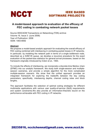 IEEE BASED
                                           SOFTWARE PROJECTS

  A model-based approach to evaluation of the efficacy of
     FEC coding in combating network packet losses

Source IEEE/ACM Transactions on Networking (TON) archive
Volume 16, Issue 3 (June 2008)
Year of Publication: 2008
ISSN: 1063-6692

Abstract
We propose a model-based analytic approach for evaluating the overall efficacy of
FEC coding combined with interleaving in combating packet losses in IP networks.
In particular, by modeling the network path in terms of a single bottleneck node,
described as a G/M/1/K queue, we develop a recursive procedure for the exact
evaluation of the packet-loss statistics for general arrival processes, based on the
framework originally introduced by Cidon et al., 1993.

To include the effects of interleaving, we incorporate a discrete-time Markov chain
(DTMC) into our analytic framework. We study both single-session and multiple-
session scenarios, and provide a simple algorithm for the more complicated
multiple-session scenario. We show that the unified approach provides an
integrated framework for exploring the tradeoffs between the key coding
parameters; specifically, interleaving depths, channel coding rates and block
lengths.

The approach facilitates the selection of optimal coding strategies for different
multimedia applications with various user quality-of-service (QoS) requirements
and system constraints.We also provide an information-theoretic bound on the
performance achievable with FEC coding in IP networks.




 28235816, ncctchennai@gmail.com, www.ncct.in
 