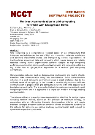 IEEE BASED
                                                 SOFTWARE PROJECTS

            Multicast communication in grid computing
                 networks with background traffic
Kouvatsos, D.D. Mkwawa, I.M.
Dept. of Comput., Univ. of Bradford, UK
This paper appears in: Software, IEE Proceedings-
Publication Date: 26 Aug. 2003
Volume: 150 ,
On page(s): 257 - 264
ISSN: 1462-5970
Digital Object Identifier: 10.1049/ip-sen:20030810
Posted online: 2003-10-27 09:52:26.0


Abstract
Grid computing is a computational concept based on an infrastructure that
integrates and collaborates the use of high end computers, networks, databases
and scientific instruments owned and managed by several organisations. It
involves large amounts of data and computing which require secure and reliable
resource sharing across organisational domains. Despite its high computing
performance orientation, communication delays between grid computing nodes is a
big hurdle due to geographical separation in a realistic grid computing
environment.

Communication schemes such as broadcasting, multicasting and routing should,
therefore, take communication delay into consideration. Such communication
schemes in a grid computing environment pose a great challenge due to the
arbitrary nature of its topology. In this context, a heuristic algorithm for multicast
communication is proposed for grid computing networks with finite capacity and
bursty background traffic. The scheme facilitates inter-node communication for grid
computing networks and it is applicable to a single-port mode of message passing
communication.

The scheme utilises a queue-by-queue decomposition algorithm for arbitrary open
queueing network models, based on the principle of maximum entropy, in
conjunction with an information theoretic decomposition criterion and graph
theoretic concepts. Evidence based on empirical studies indicates the suitability of
the scheme for achieving an optimal multicast communication cost, subject to
system decomposition constraints.




 28235816, ncctchennai@gmail.com, www.ncct.in
 