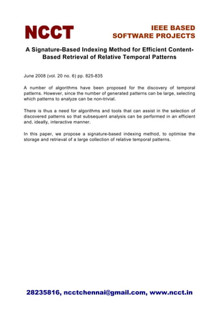 IEEE BASED
                                         SOFTWARE PROJECTS

A Signature-Based Indexing Method for Efficient Content-
     Based Retrieval of Relative Temporal Patterns


June 2008 (vol. 20 no. 6) pp. 825-835

A number of algorithms have been proposed for the discovery of temporal
patterns. However, since the number of generated patterns can be large, selecting
which patterns to analyze can be non-trivial.

There is thus a need for algorithms and tools that can assist in the selection of
discovered patterns so that subsequent analysis can be performed in an efficient
and, ideally, interactive manner.

In this paper, we propose a signature-based indexing method, to optimise the
storage and retrieval of a large collection of relative temporal patterns.




 28235816, ncctchennai@gmail.com, www.ncct.in
 