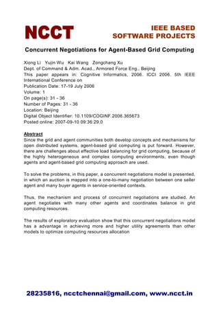 IEEE BASED
                                          SOFTWARE PROJECTS

Concurrent Negotiations for Agent-Based Grid Computing

Xiong Li Yujin Wu Kai Wang Zongchang Xu
Dept. of Command & Adm. Acad., Armored Force Eng., Beijing
This paper appears in: Cognitive Informatics, 2006. ICCI 2006. 5th IEEE
International Conference on
Publication Date: 17-19 July 2006
Volume: 1
On page(s): 31 - 36
Number of Pages: 31 - 36
Location: Beijing
Digital Object Identifier: 10.1109/COGINF.2006.365673
Posted online: 2007-09-10 09:36:29.0

Abstract
Since the grid and agent communities both develop concepts and mechanisms for
open distributed systems, agent-based grid computing is put forward. However,
there are challenges about effective load balancing for grid computing, because of
the highly heterogeneous and complex computing environments, even though
agents and agent-based grid computing approach are used.

To solve the problems, in this paper, a concurrent negotiations model is presented,
in which an auction is mapped into a one-to-many negotiation between one seller
agent and many buyer agents in service-oriented contexts.

Thus, the mechanism and process of concurrent negotiations are studied. An
agent negotiates with many other agents and coordinates balance in grid
computing resources.

The results of exploratory evaluation show that this concurrent negotiations model
has a advantage in achieving more and higher utility agreements than other
models to optimize computing resources allocation




 28235816, ncctchennai@gmail.com, www.ncct.in
 