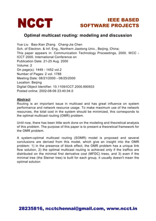 IEEE BASED
                                           SOFTWARE PROJECTS

    Optimal multicast routing: modeling and discussion

Yue Liu Bao-Xian Zhang Chang-Jia Chen
Sch. of Electron. & Inf. Eng., Northern Jiaotong Univ., Beijing, China;
This paper appears in: Communication Technology Proceedings, 2000. WCC -
ICCT 2000. International Conference on
Publication Date: 21-25 Aug. 2000
Volume: 2
On page(s): 1449 - 1452 vol.2
Number of Pages: 2 vol. 1788
Meeting Date: 08/21/2000 - 08/25/2000
Location: Beijing
Digital Object Identifier: 10.1109/ICCT.2000.890933
Posted online: 2002-08-06 23:40:04.0

Abstract
Routing is an important issue in multicast and has great influence on system
performance and network resource usage. To make maximum use of the network
resources, the total cost in the system should be minimized, this corresponds to
the optimal multicast routing (OMR) problem.

Until now, there has been little work done on the modeling and theoretical analysis
of this problem. The purpose of this paper is to present a theoretical framework for
the OMR problem.

A system-optimal multicast routing (SOMR) model is proposed and several
conclusions are derived from this model, which give an insight into the OMR
problem: 1) in the presence of block effect, the OMR problem has a unique link
flow solution, 2) the optimal multicast routing is achieved only if the traffics are
distributed on the minimal first derivative cost (MFDC) trees, and 3) even if the
minimal tree (the Steiner tree) is built for each group, it usually doesn't mean the
optimal solution




 28235816, ncctchennai@gmail.com, www.ncct.in
 