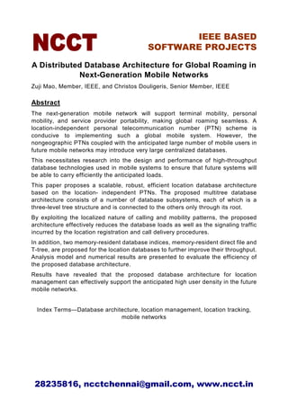 IEEE BASED
                                           SOFTWARE PROJECTS

A Distributed Database Architecture for Global Roaming in
            Next-Generation Mobile Networks
Zuji Mao, Member, IEEE, and Christos Douligeris, Senior Member, IEEE

Abstract
The next-generation mobile network will support terminal mobility, personal
mobility, and service provider portability, making global roaming seamless. A
location-independent personal telecommunication number (PTN) scheme is
conducive to implementing such a global mobile system. However, the
nongeographic PTNs coupled with the anticipated large number of mobile users in
future mobile networks may introduce very large centralized databases.
This necessitates research into the design and performance of high-throughput
database technologies used in mobile systems to ensure that future systems will
be able to carry efficiently the anticipated loads.
This paper proposes a scalable, robust, efficient location database architecture
based on the location- independent PTNs. The proposed multitree database
architecture consists of a number of database subsystems, each of which is a
three-level tree structure and is connected to the others only through its root.
By exploiting the localized nature of calling and mobility patterns, the proposed
architecture effectively reduces the database loads as well as the signaling traffic
incurred by the location registration and call delivery procedures.
In addition, two memory-resident database indices, memory-resident direct file and
T-tree, are proposed for the location databases to further improve their throughput.
Analysis model and numerical results are presented to evaluate the efficiency of
the proposed database architecture.
Results have revealed that the proposed database architecture for location
management can effectively support the anticipated high user density in the future
mobile networks.


  Index Terms—Database architecture, location management, location tracking,
                             mobile networks




 28235816, ncctchennai@gmail.com, www.ncct.in
 